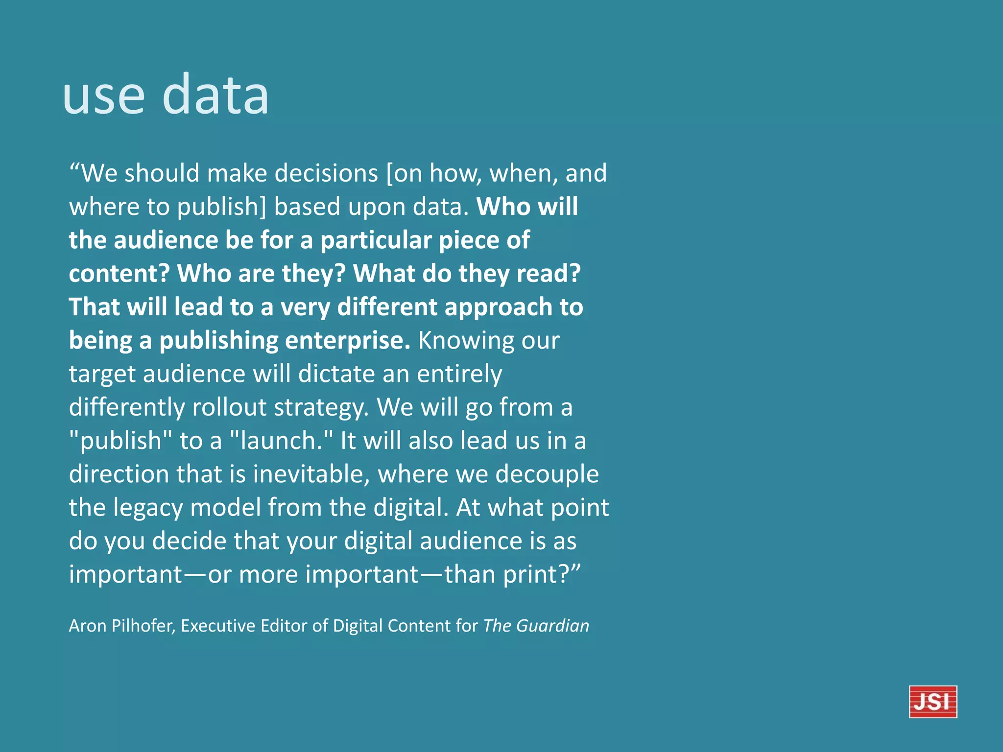 use data
“We should make decisions [on how, when, and
where to publish] based upon data. Who will
the audience be for a particular piece of
content? Who are they? What do they read?
That will lead to a very different approach to
being a publishing enterprise. Knowing our
target audience will dictate an entirely
differently rollout strategy. We will go from a
"publish" to a "launch." It will also lead us in a
direction that is inevitable, where we decouple
the legacy model from the digital. At what point
do you decide that your digital audience is as
important—or more important—than print?”
Aron Pilhofer, Executive Editor of Digital Content for The Guardian
 