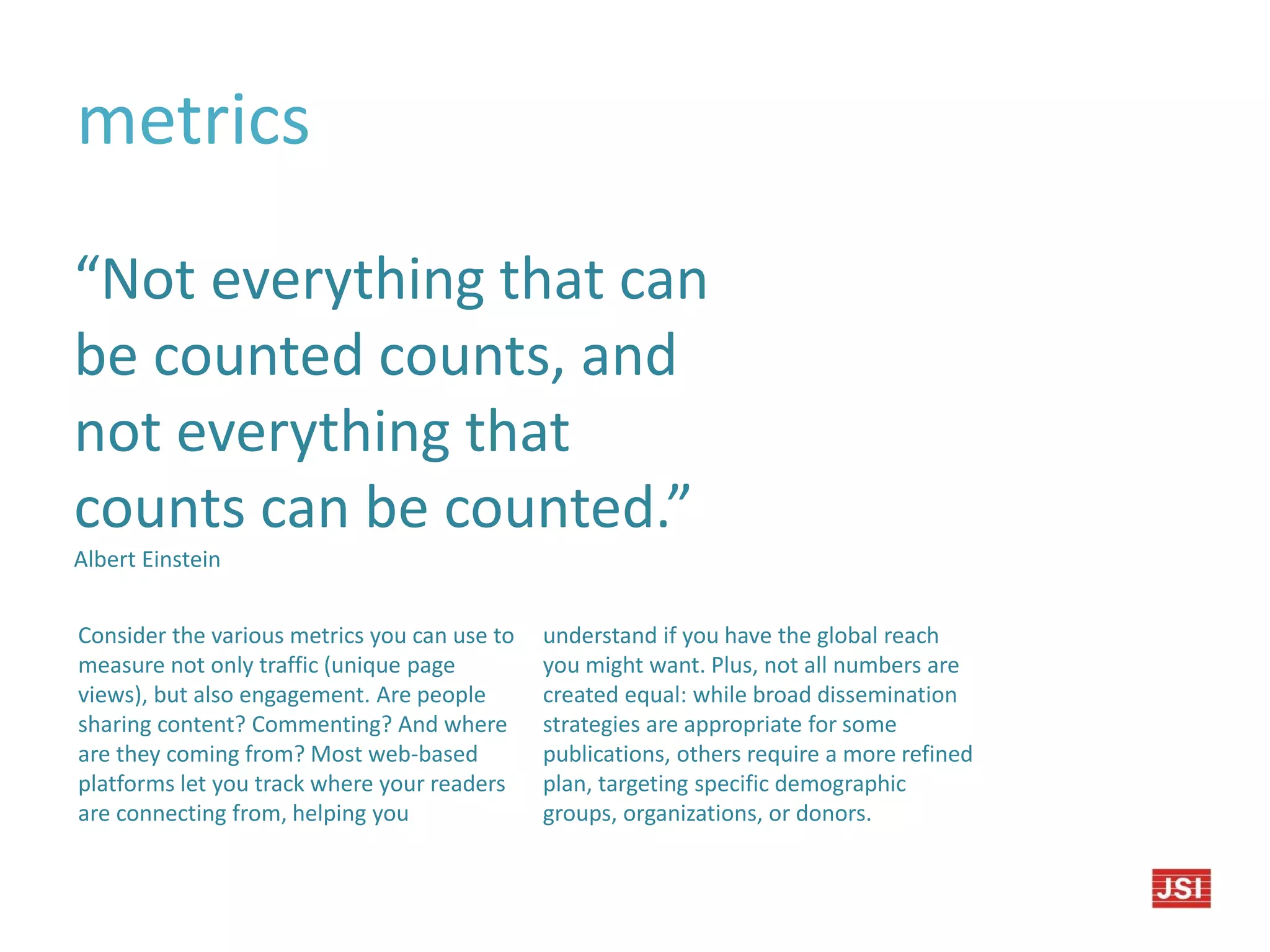 metrics
“Not everything that can
be counted counts, and
not everything that
counts can be counted.”
Albert Einstein
Consider the various metrics you can use to
measure not only traffic (unique page
views), but also engagement. Are people
sharing content? Commenting? And where
are they coming from? Most web-based
platforms let you track where your readers
are connecting from, helping you
understand if you have the global reach
you might want. Plus, not all numbers are
created equal: while broad dissemination
strategies are appropriate for some
publications, others require a more refined
plan, targeting specific demographic
groups, organizations, or donors.
 
