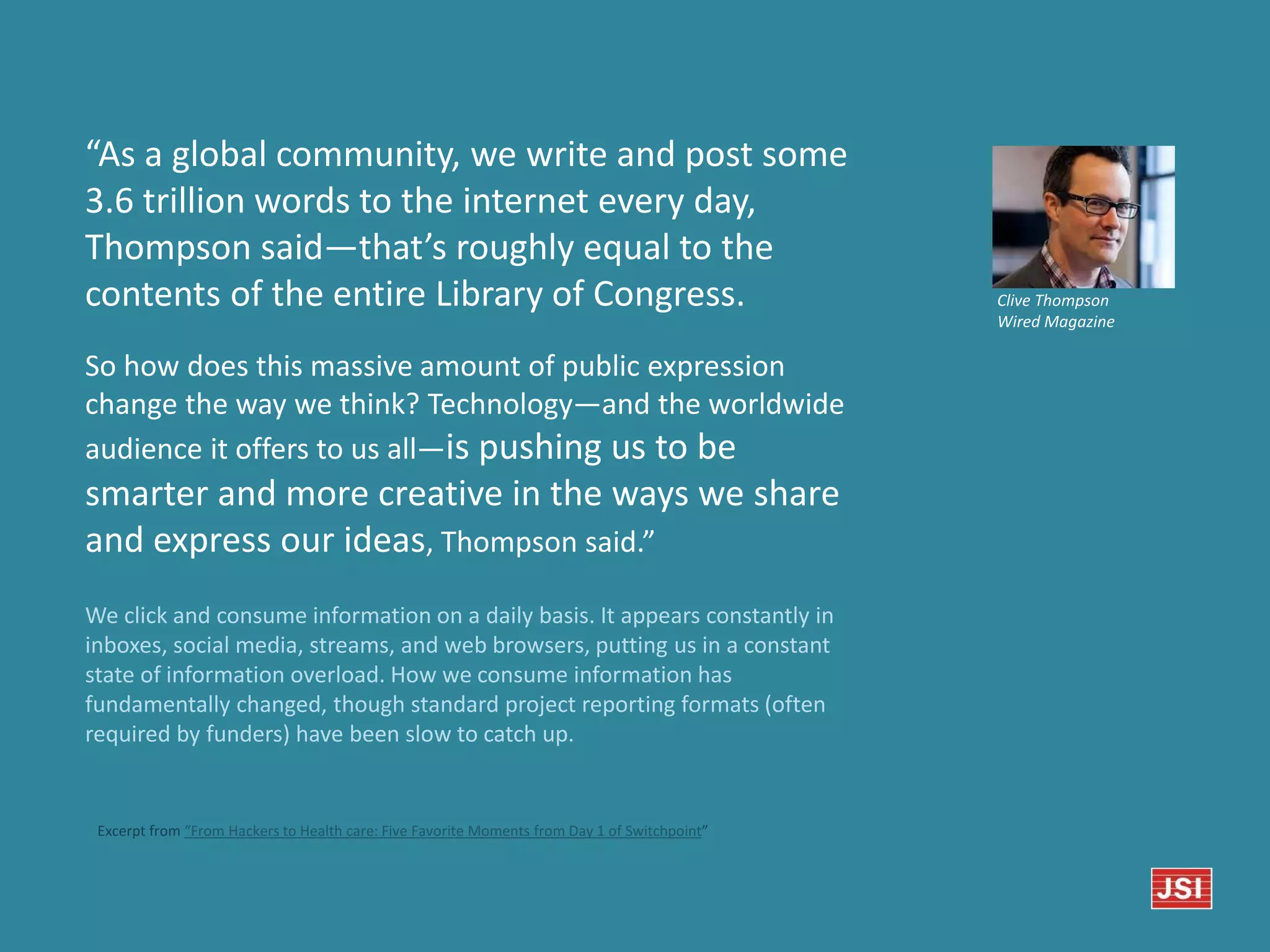 So how does this massive amount of public expression
change the way we think? Technology—and the worldwide
audience it offers to us all—is pushing us to be
smarter and more creative in the ways we share
and express our ideas, Thompson said.”
We click and consume information on a daily basis. It appears constantly in
inboxes, social media, streams, and web browsers, putting us in a constant
state of information overload. How we consume information has
fundamentally changed, though standard project reporting formats (often
required by funders) have been slow to catch up.
Clive Thompson
Wired Magazine
“As a global community, we write and post some
3.6 trillion words to the internet every day,
Thompson said—that’s roughly equal to the
contents of the entire Library of Congress.
Excerpt from “From Hackers to Health care: Five Favorite Moments from Day 1 of Switchpoint”
 
