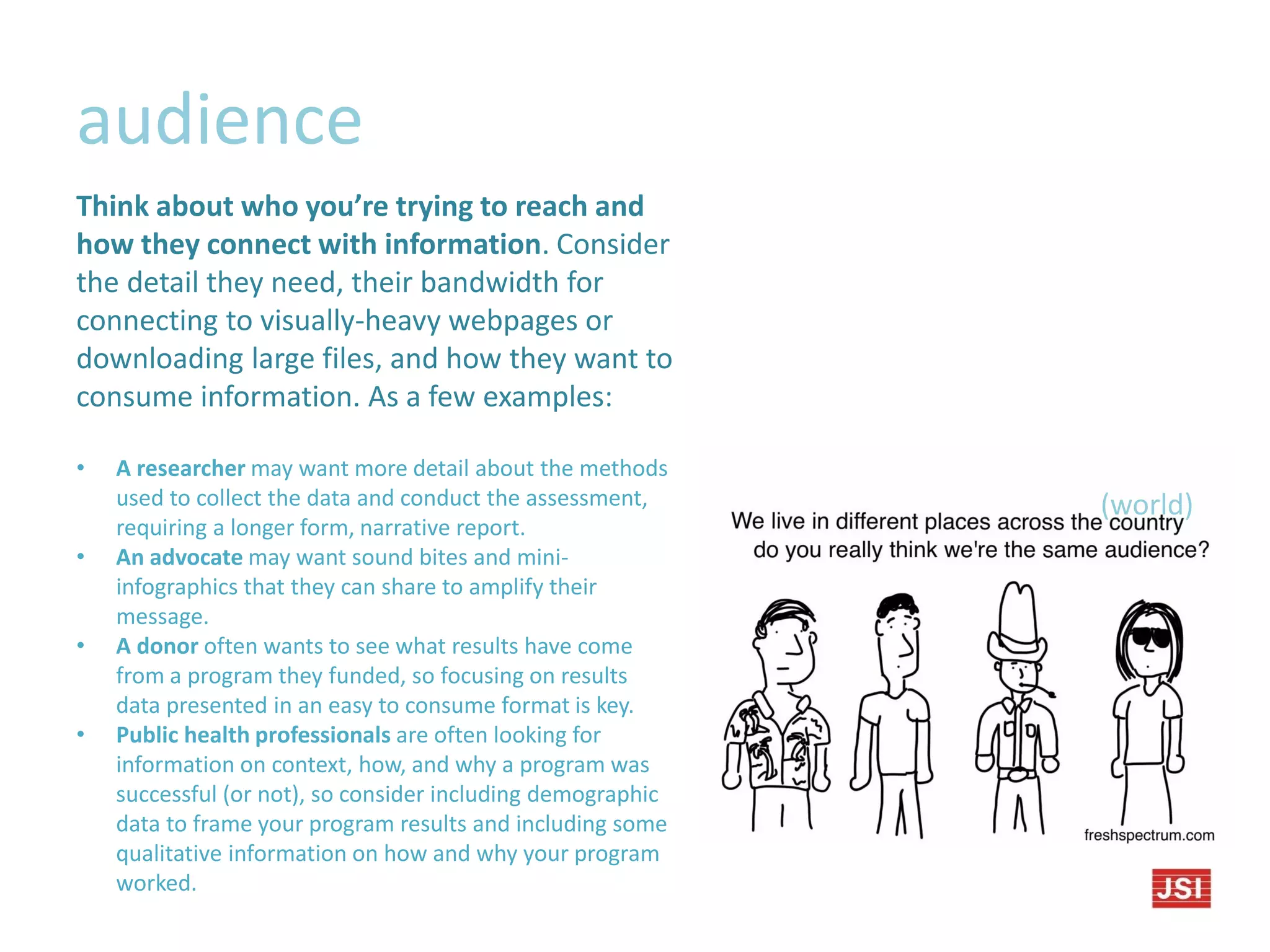 audience
(world)
Think about who you’re trying to reach and
how they connect with information. Consider
the detail they need, their bandwidth for
connecting to visually-heavy webpages or
downloading large files, and how they want to
consume information. As a few examples:
• A researcher may want more detail about the methods
used to collect the data and conduct the assessment,
requiring a longer form, narrative report.
• An advocate may want sound bites and mini-
infographics that they can share to amplify their
message.
• A donor often wants to see what results have come
from a program they funded, so focusing on results
data presented in an easy to consume format is key.
• Public health professionals are often looking for
information on context, how, and why a program was
successful (or not), so consider including demographic
data to frame your program results and including some
qualitative information on how and why your program
worked.
 