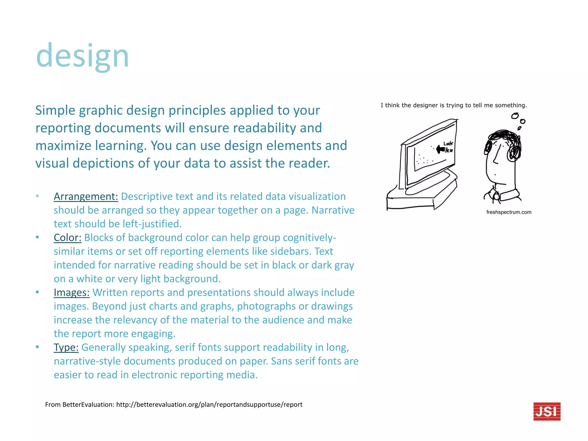 design
Simple graphic design principles applied to your
reporting documents will ensure readability and
maximize learning. You can use design elements and
visual depictions of your data to assist the reader.
• Arrangement: Descriptive text and its related data visualization
should be arranged so they appear together on a page. Narrative
text should be left-justified.
• Color: Blocks of background color can help group cognitively-
similar items or set off reporting elements like sidebars. Text
intended for narrative reading should be set in black or dark gray
on a white or very light background.
• Images: Written reports and presentations should always include
images. Beyond just charts and graphs, photographs or drawings
increase the relevancy of the material to the audience and make
the report more engaging.
• Type: Generally speaking, serif fonts support readability in long,
narrative-style documents produced on paper. Sans serif fonts are
easier to read in electronic reporting media.
From BetterEvaluation: http://betterevaluation.org/plan/reportandsupportuse/report
 