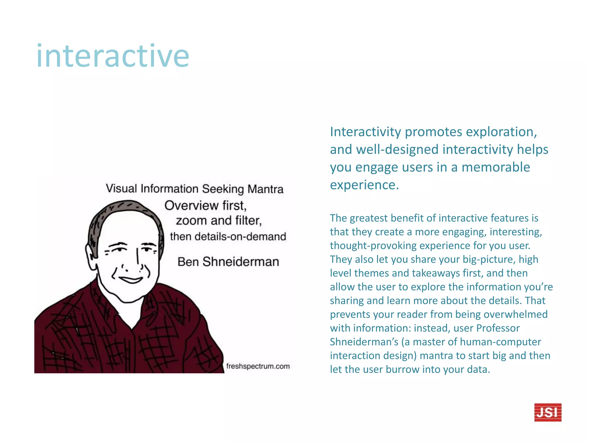 interactive
Interactivity promotes exploration,
and well-designed interactivity helps
you engage users in a memorable
experience.
The greatest benefit of interactive features is
that they create a more engaging, interesting,
thought-provoking experience for you user.
They also let you share your big-picture, high
level themes and takeaways first, and then
allow the user to explore the information you’re
sharing and learn more about the details. That
prevents your reader from being overwhelmed
with information: instead, user Professor
Shneiderman’s (a master of human-computer
interaction design) mantra to start big and then
let the user burrow into your data.
 