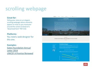 scrolling webpage
Great for:
Telling your story on an elegant,
scrolling webpage where elements
appear to move as you maneuver
around the screen (instead of a
“download here” PDF link)
Platforms:
You need a web designer for
this one.
Examples:
Gates Foundation Annual
Letter 2014
UNICEF A Promise Renewed
 
