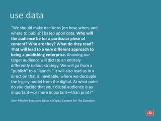 use data
“We should make decisions [on how, when, and
where to publish] based upon data. Who will
the audience be for a particular piece of
content? Who are they? What do they read?
That will lead to a very different approach to
being a publishing enterprise. Knowing our
target audience will dictate an entirely
differently rollout strategy. We will go from a
"publish" to a "launch." It will also lead us in a
direction that is inevitable, where we decouple
the legacy model from the digital. At what point
do you decide that your digital audience is as
important—or more important—than print?”
Aron Pilhofer, Executive Editor of Digital Content for The Guardian
 