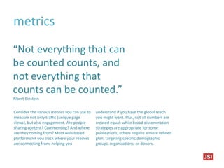 metrics
“Not everything that can
be counted counts, and
not everything that
counts can be counted.”
Albert Einstein
Consider the various metrics you can use to
measure not only traffic (unique page
views), but also engagement. Are people
sharing content? Commenting? And where
are they coming from? Most web-based
platforms let you track where your readers
are connecting from, helping you
understand if you have the global reach
you might want. Plus, not all numbers are
created equal: while broad dissemination
strategies are appropriate for some
publications, others require a more refined
plan, targeting specific demographic
groups, organizations, or donors.
 