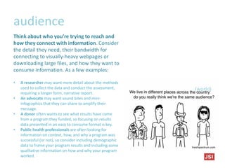 audience
(world)
Think about who you’re trying to reach and
how they connect with information. Consider
the detail they need, their bandwidth for
connecting to visually-heavy webpages or
downloading large files, and how they want to
consume information. As a few examples:
• A researcher may want more detail about the methods
used to collect the data and conduct the assessment,
requiring a longer form, narrative report.
• An advocate may want sound bites and mini-
infographics that they can share to amplify their
message.
• A donor often wants to see what results have come
from a program they funded, so focusing on results
data presented in an easy to consume format is key.
• Public health professionals are often looking for
information on context, how, and why a program was
successful (or not), so consider including demographic
data to frame your program results and including some
qualitative information on how and why your program
worked.
 