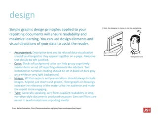 design
Simple graphic design principles applied to your
reporting documents will ensure readability and
maximize learning. You can use design elements and
visual depictions of your data to assist the reader.
• Arrangement: Descriptive text and its related data visualization
should be arranged so they appear together on a page. Narrative
text should be left-justified.
• Color: Blocks of background color can help group cognitively-
similar items or set off reporting elements like sidebars. Text
intended for narrative reading should be set in black or dark gray
on a white or very light background.
• Images: Written reports and presentations should always include
images. Beyond just charts and graphs, photographs or drawings
increase the relevancy of the material to the audience and make
the report more engaging.
• Type: Generally speaking, serif fonts support readability in long,
narrative-style documents produced on paper. Sans serif fonts are
easier to read in electronic reporting media.
From BetterEvaluation: http://betterevaluation.org/plan/reportandsupportuse/report
 