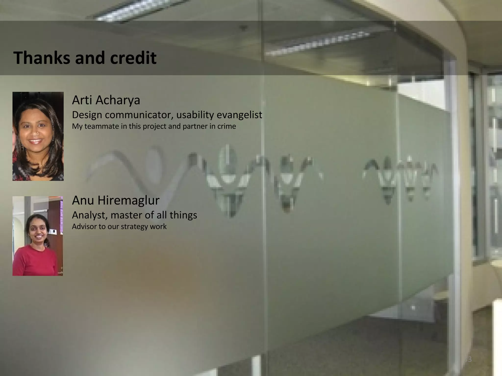 Thanks and credit  Arti Acharya Design communicator, usability evangelist  My teammate in this project and partner in crime  Anu Hiremaglur  Analyst, master of all things Advisor to our strategy work  