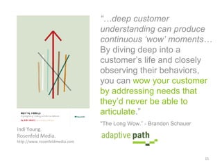 “… deep customer understanding can produce continuous ‘wow’ moments…  By diving deep into a customer’s life and closely observing their behaviors, you can  wow your customer by addressing needs that they’d never be able to articulate .”   Indi Young.  Rosenfeld Media.  http://www.rosenfeldmedia.com "The Long Wow.” - Brandon Schauer  