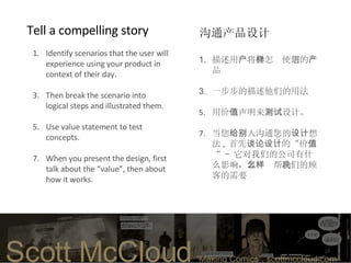 Identify scenarios that the user will experience using your product in context of their day.  Then break the scenario into logical steps and illustrated them.  Use value statement to test concepts. When you present the design, first talk about the “value”, then about how it works.   Tell a compelling story  描述 用 户 将 会怎样使用 您 的 产 品 一步步的描述他们的用法  用价 值 声明 来 测试 设计。 当您 给 别人 沟通您的 设计 想法 ,  首先 谈论设计 的 “ 价 值 “ –  它对我们的 公司有什么影响， 怎么样帮助 我们的顾客的需要 沟通产品设计 Scott McCloud   “Making Comics”. scottmccloud.com  