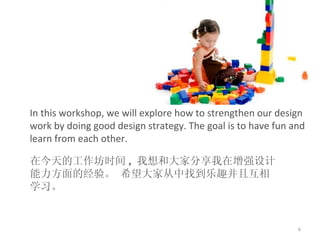 In this workshop, we will explore how to strengthen  our  design work by doing good design strategy. The goal is to have fun and learn from each other.   在今天的工作坊时间 ,  我想和大家分享我在增强设计能力方面的经验。 希望大家从中找到乐趣并且互相学习。 