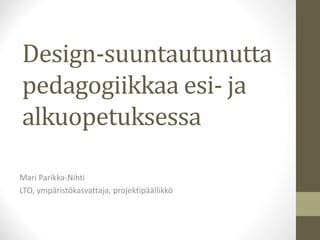Design-suuntautunutta 
pedagogiikkaa esi- ja 
alkuopetuksessa 
Mari Parikka-Nihti 
LTO, ympäristökasvattaja, projektipäällikkö 
 