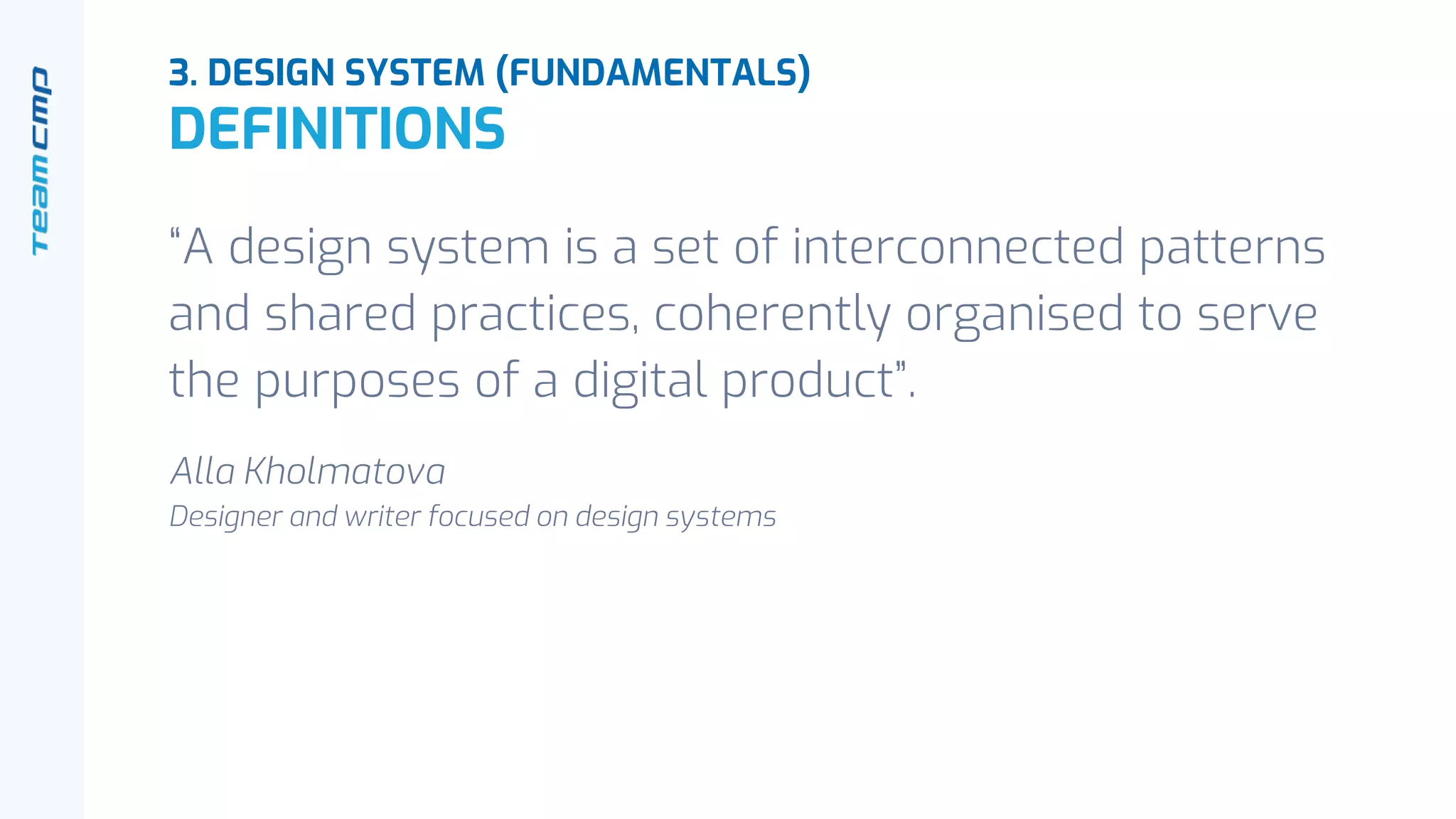 “A design system is a set of interconnected patterns
and shared practices, coherently organised to serve
the purposes of a digital product”.
Alla Kholmatova
Designer and writer focused on design systems
3. DESIGN SYSTEM (FUNDAMENTALS)
DEFINITIONS
 