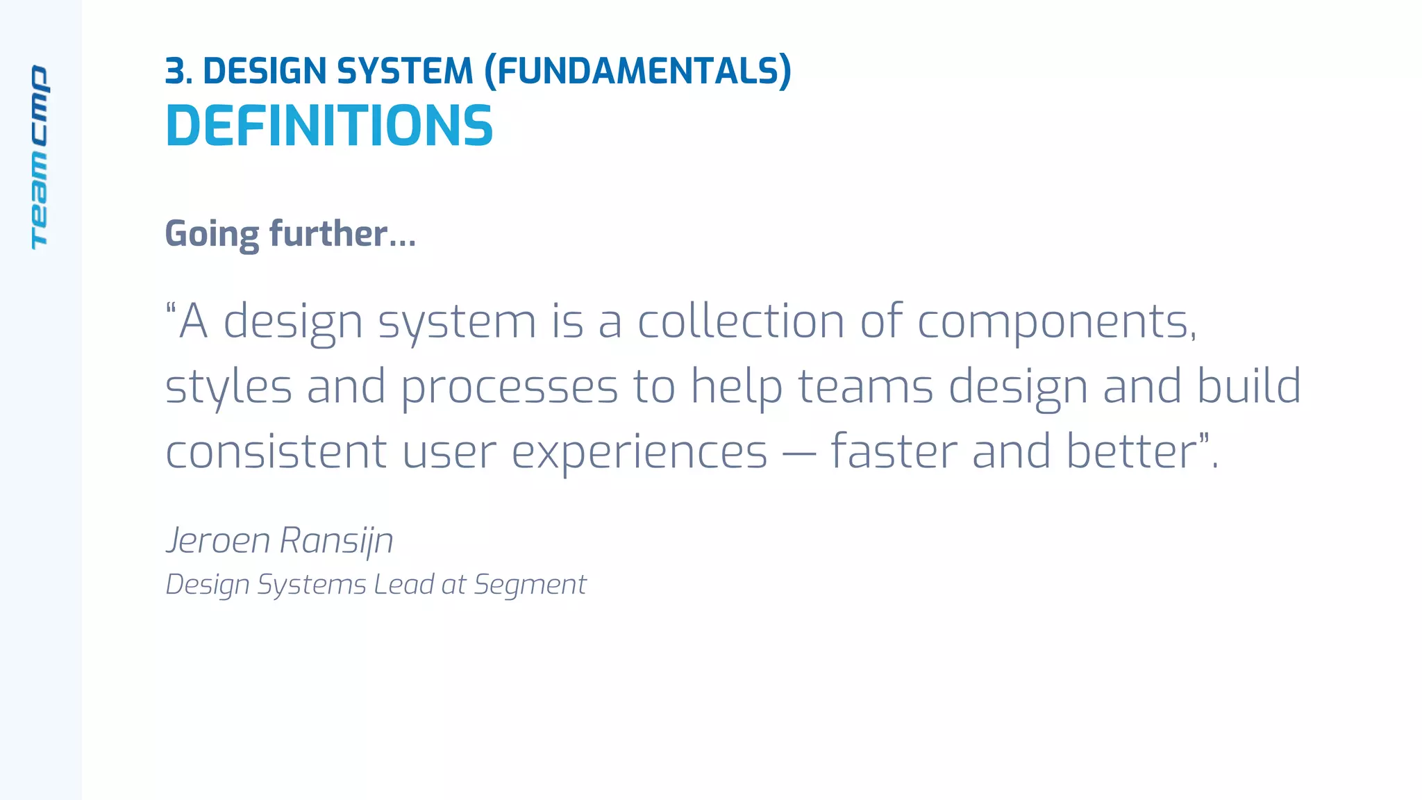 Going further…
“A design system is a collection of components,
styles and processes to help teams design and build
consistent user experiences — faster and better”.
Jeroen Ransijn
Design Systems Lead at Segment
3. DESIGN SYSTEM (FUNDAMENTALS)
DEFINITIONS
 