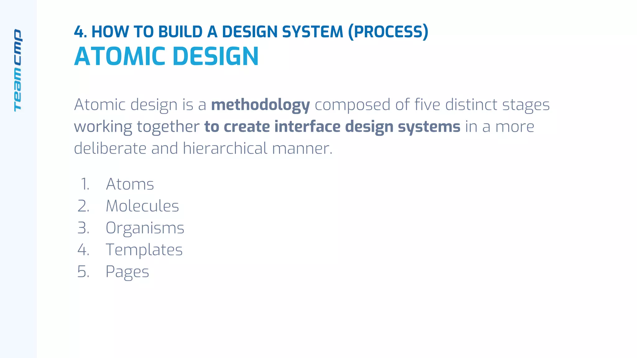 Atomic design is a methodology composed of five distinct stages
working together to create interface design systems in a more
deliberate and hierarchical manner.
1. Atoms
2. Molecules
3. Organisms
4. Templates
5. Pages
4. HOW TO BUILD A DESIGN SYSTEM (PROCESS)
ATOMIC DESIGN
 