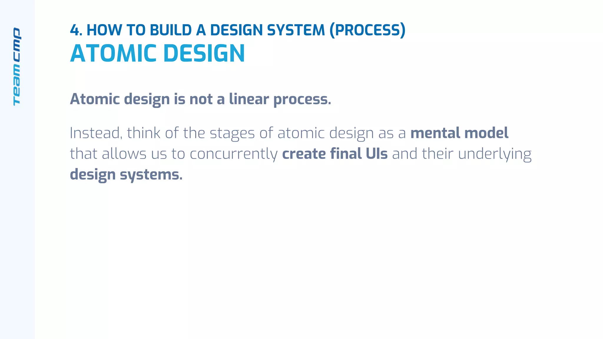 Atomic design is not a linear process.
Instead, think of the stages of atomic design as a mental model
that allows us to concurrently create final UIs and their underlying
design systems.
4. HOW TO BUILD A DESIGN SYSTEM (PROCESS)
ATOMIC DESIGN
 