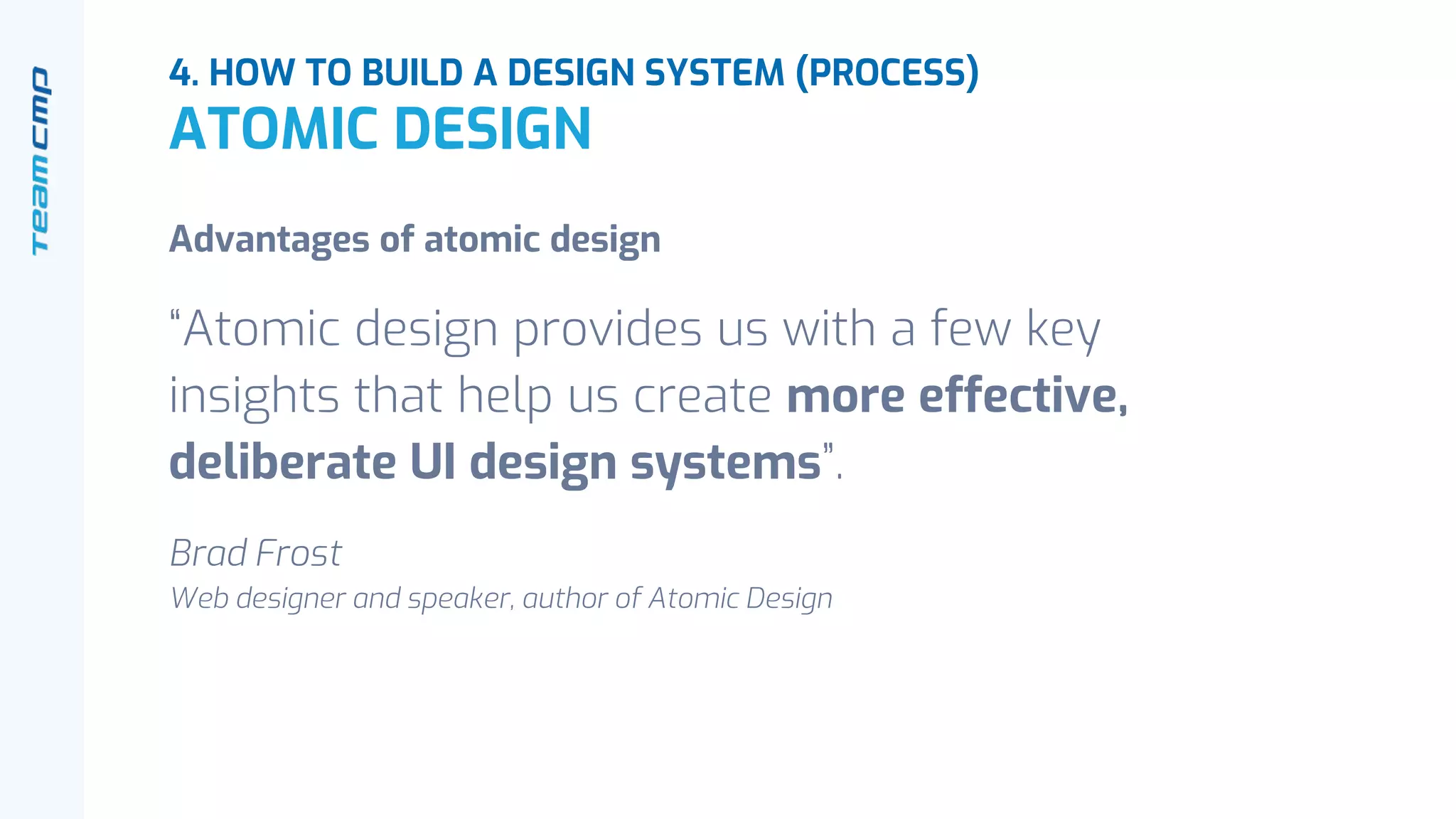 Advantages of atomic design
“Atomic design provides us with a few key
insights that help us create more effective,
deliberate UI design systems”.
Brad Frost
Web designer and speaker, author of Atomic Design
4. HOW TO BUILD A DESIGN SYSTEM (PROCESS)
ATOMIC DESIGN
 