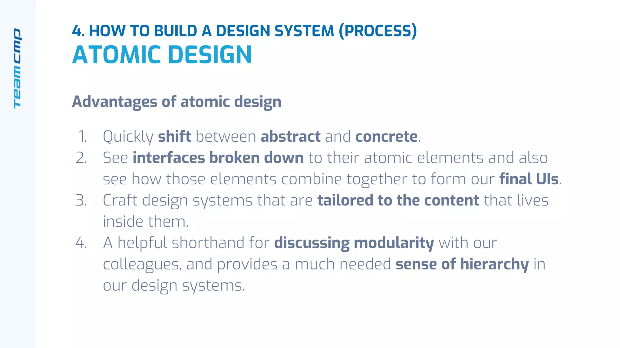 4. HOW TO BUILD A DESIGN SYSTEM (PROCESS)
ATOMIC DESIGN
Advantages of atomic design
1. Quickly shift between abstract and concrete.
2. See interfaces broken down to their atomic elements and also
see how those elements combine together to form our final UIs.
3. Craft design systems that are tailored to the content that lives
inside them.
4. A helpful shorthand for discussing modularity with our
colleagues, and provides a much needed sense of hierarchy in
our design systems.
 