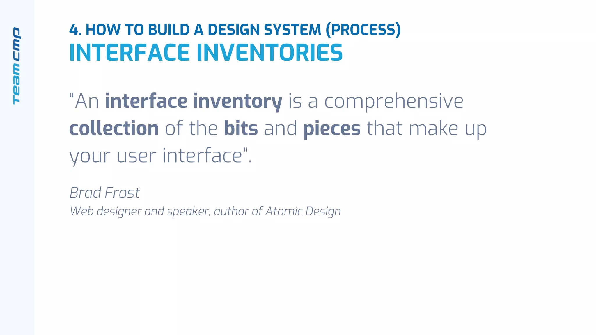 “An interface inventory is a comprehensive
collection of the bits and pieces that make up
your user interface”.
Brad Frost
Web designer and speaker, author of Atomic Design
4. HOW TO BUILD A DESIGN SYSTEM (PROCESS)
INTERFACE INVENTORIES
 