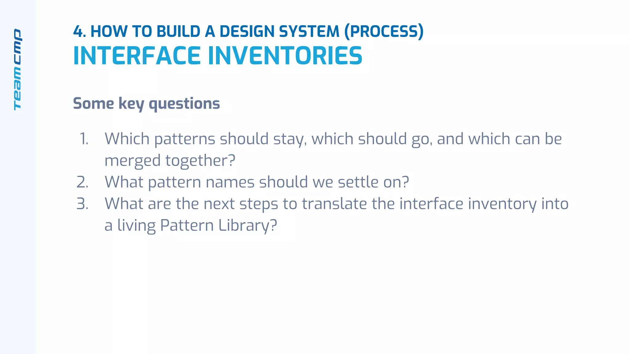 4. HOW TO BUILD A DESIGN SYSTEM (PROCESS)
INTERFACE INVENTORIES
Some key questions
1. Which patterns should stay, which should go, and which can be
merged together?
2. What pattern names should we settle on?
3. What are the next steps to translate the interface inventory into
a living Pattern Library?
 