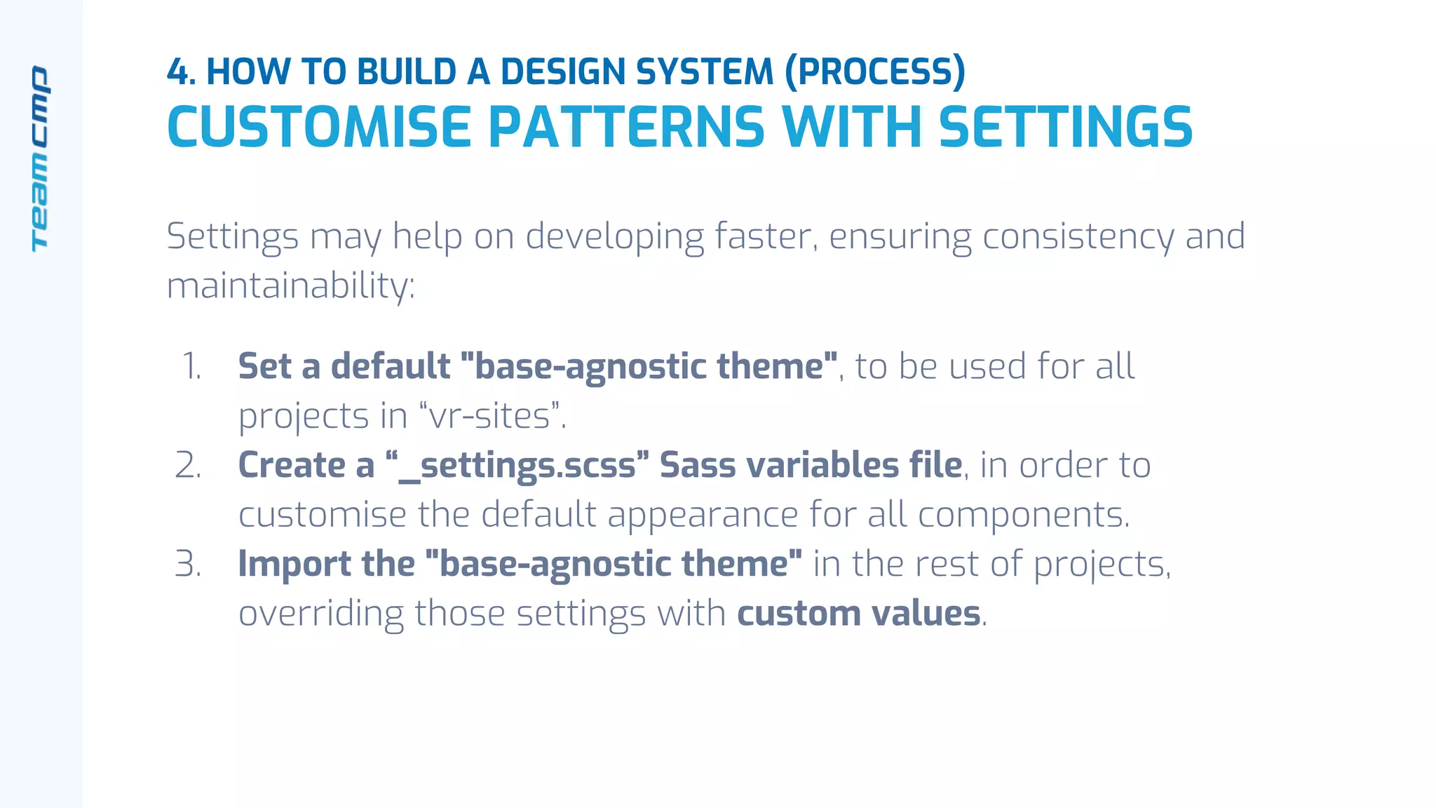 Settings may help on developing faster, ensuring consistency and
maintainability:
1. Set a default "base-agnostic theme", to be used for all
projects in “vr-sites”.
2. Create a “_settings.scss” Sass variables file, in order to
customise the default appearance for all components.
3. Import the "base-agnostic theme" in the rest of projects,
overriding those settings with custom values.
4. HOW TO BUILD A DESIGN SYSTEM (PROCESS)
CUSTOMISE PATTERNS WITH SETTINGS
 