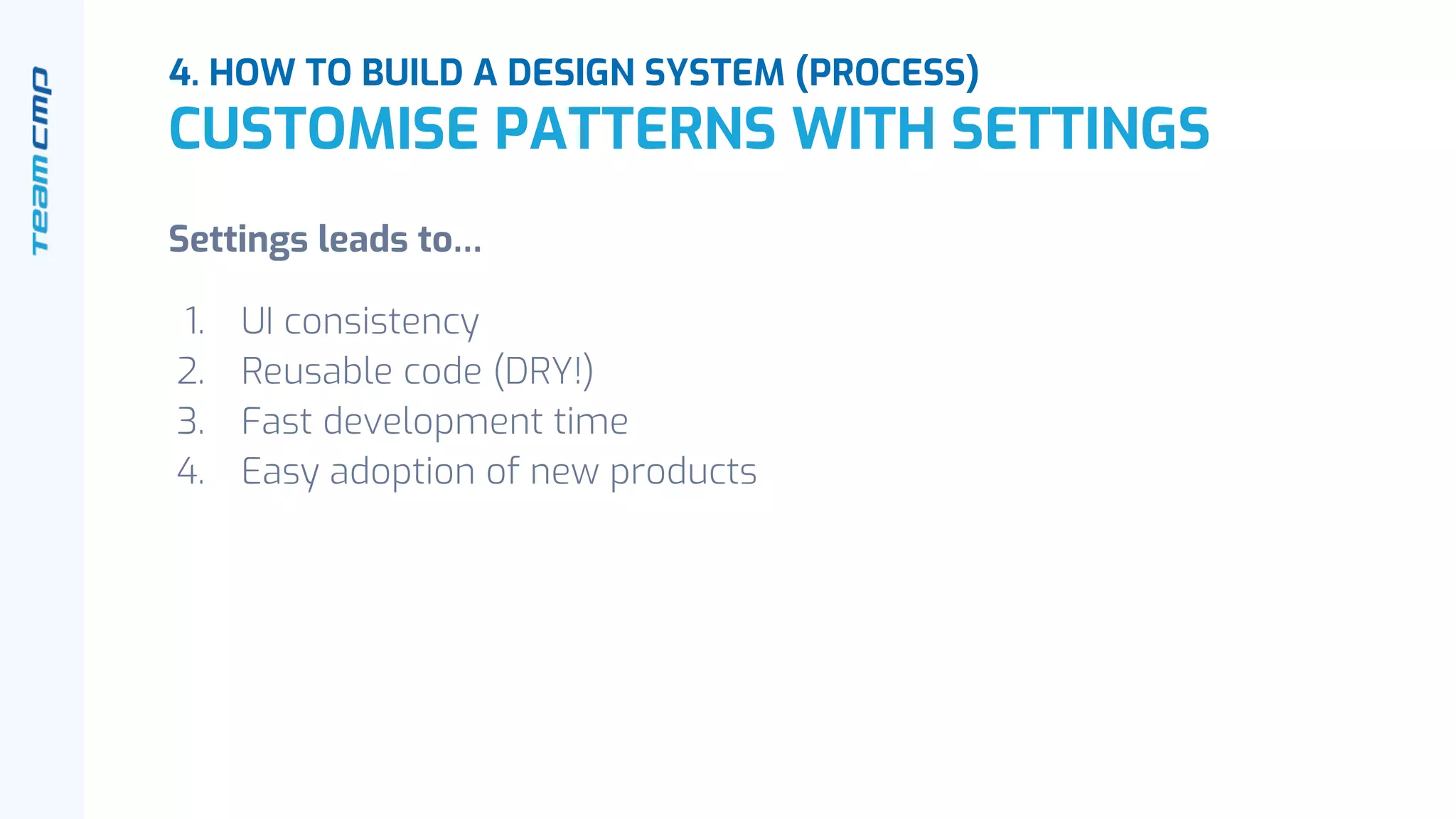 Settings leads to…
1. UI consistency
2. Reusable code (DRY!)
3. Fast development time
4. Easy adoption of new products
4. HOW TO BUILD A DESIGN SYSTEM (PROCESS)
CUSTOMISE PATTERNS WITH SETTINGS
 