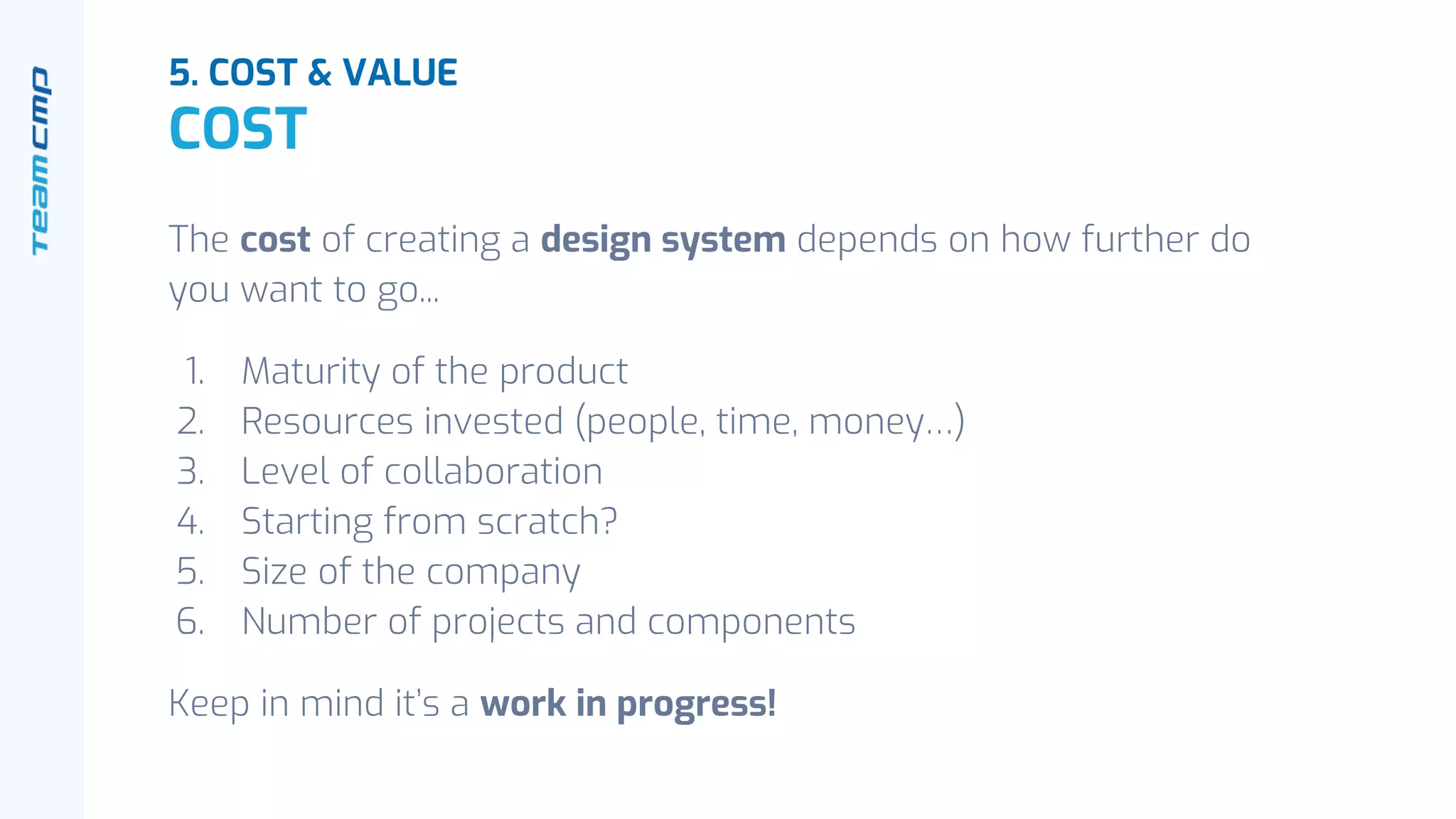 The cost of creating a design system depends on how further do
you want to go...
1. Maturity of the product
2. Resources invested (people, time, money…)
3. Level of collaboration
4. Starting from scratch?
5. Size of the company
6. Number of projects and components
Keep in mind it’s a work in progress!
5. COST & VALUE
COST
 