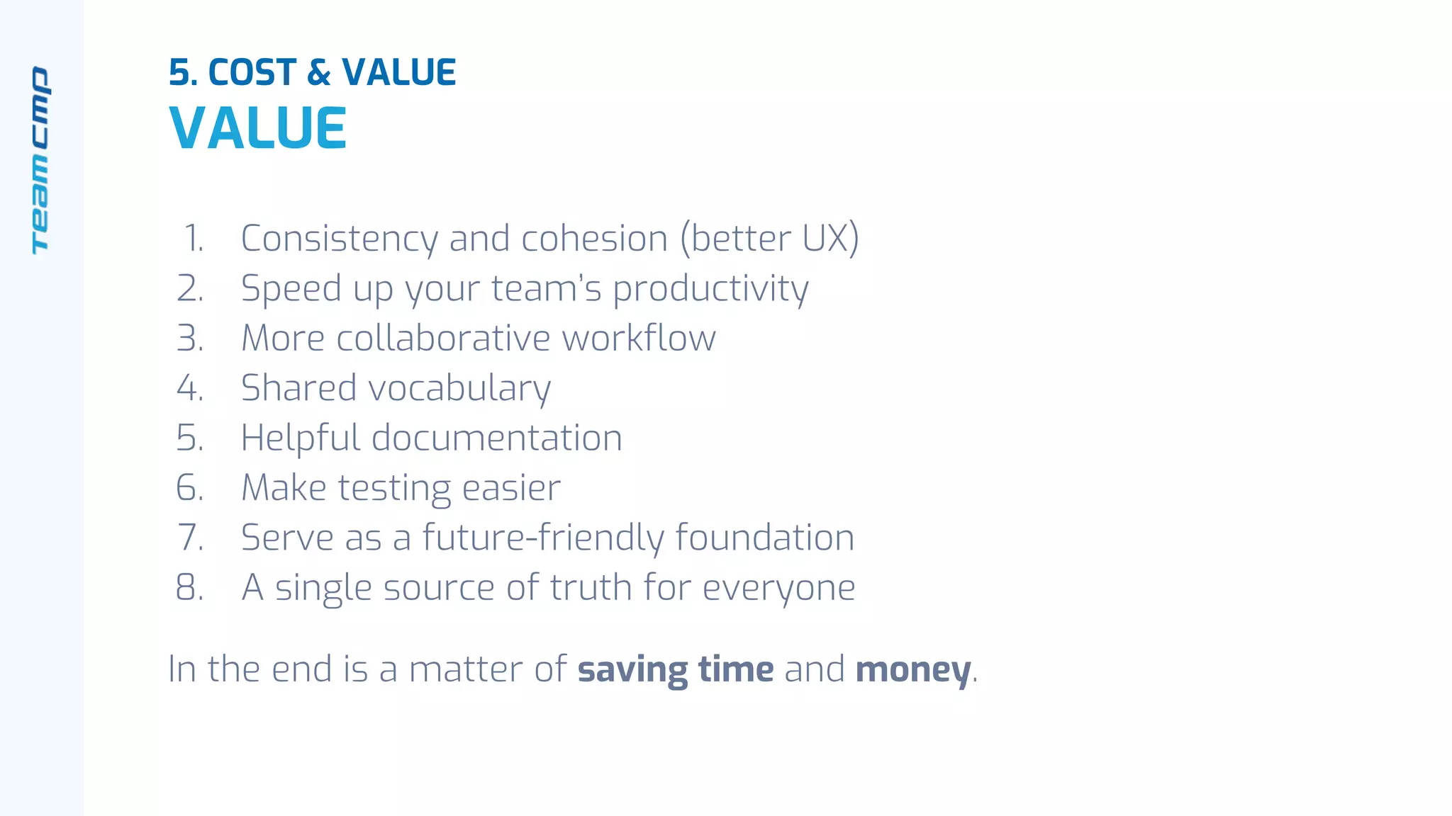 5. COST & VALUE
VALUE
1. Consistency and cohesion (better UX)
2. Speed up your team’s productivity
3. More collaborative workflow
4. Shared vocabulary
5. Helpful documentation
6. Make testing easier
7. Serve as a future-friendly foundation
8. A single source of truth for everyone
In the end is a matter of saving time and money.
 