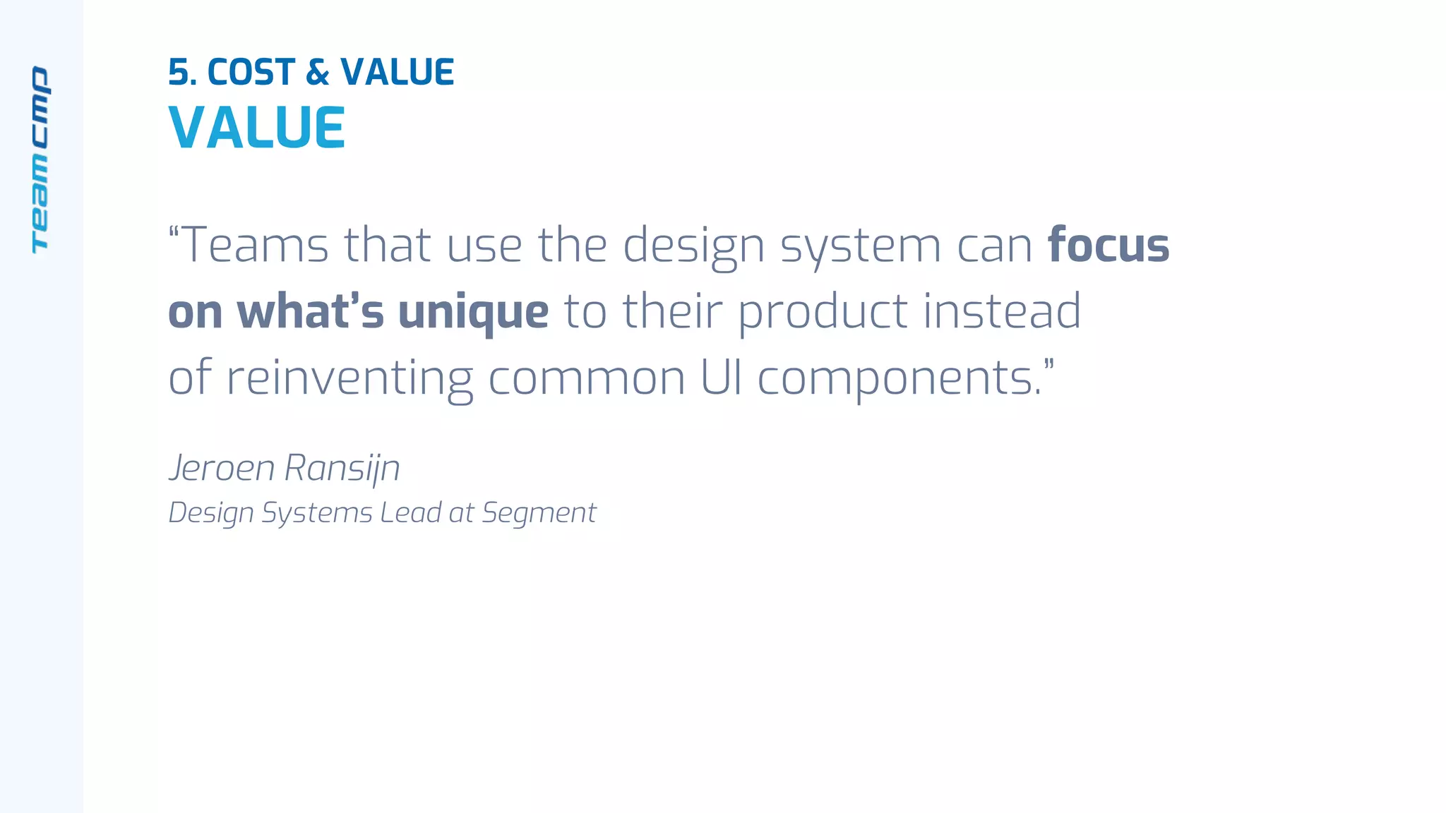 “Teams that use the design system can focus
on what’s unique to their product instead
of reinventing common UI components.”
Jeroen Ransijn
Design Systems Lead at Segment
5. COST & VALUE
VALUE
 