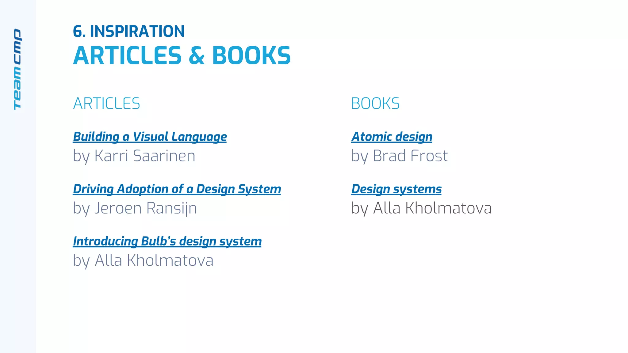 6. INSPIRATION
ARTICLES & BOOKS
ARTICLES
Building a Visual Language
by Karri Saarinen
Driving Adoption of a Design System
by Jeroen Ransijn
Introducing Bulb’s design system
by Alla Kholmatova
BOOKS
Atomic design
by Brad Frost
Design systems
by Alla Kholmatova
 