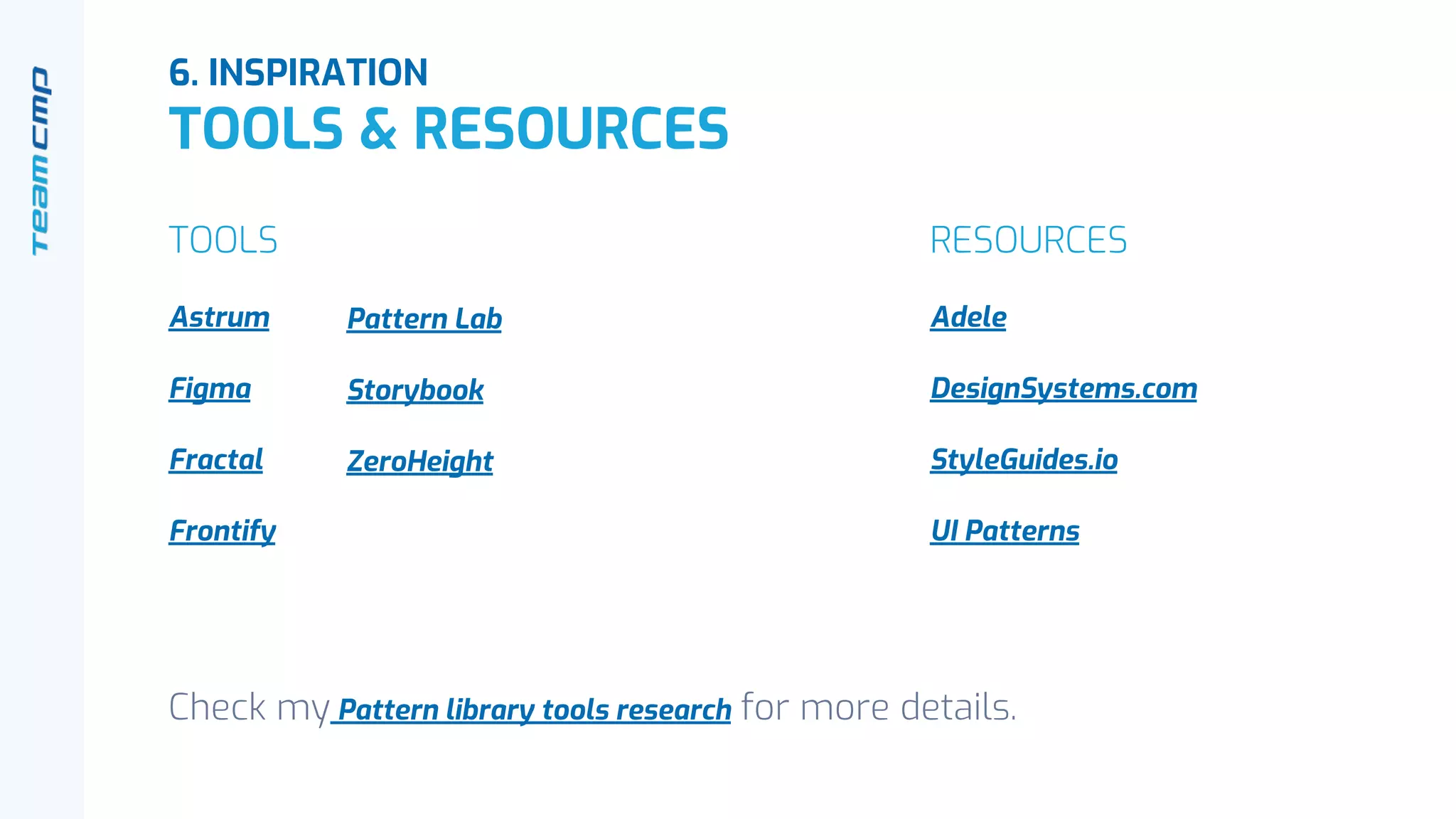 6. INSPIRATION
TOOLS & RESOURCES
TOOLS
Astrum
Figma
Fractal
Frontify
RESOURCES
Adele
DesignSystems.com
StyleGuides.io
UI Patterns
Pattern Lab
Storybook
ZeroHeight
Check my Pattern library tools research for more details.
 