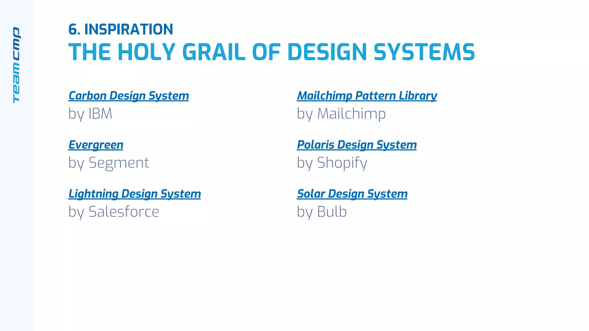 6. INSPIRATION
THE HOLY GRAIL OF DESIGN SYSTEMS
Carbon Design System
by IBM
Evergreen
by Segment
Lightning Design System
by Salesforce
Mailchimp Pattern Library
by Mailchimp
Polaris Design System
by Shopify
Solar Design System
by Bulb
 