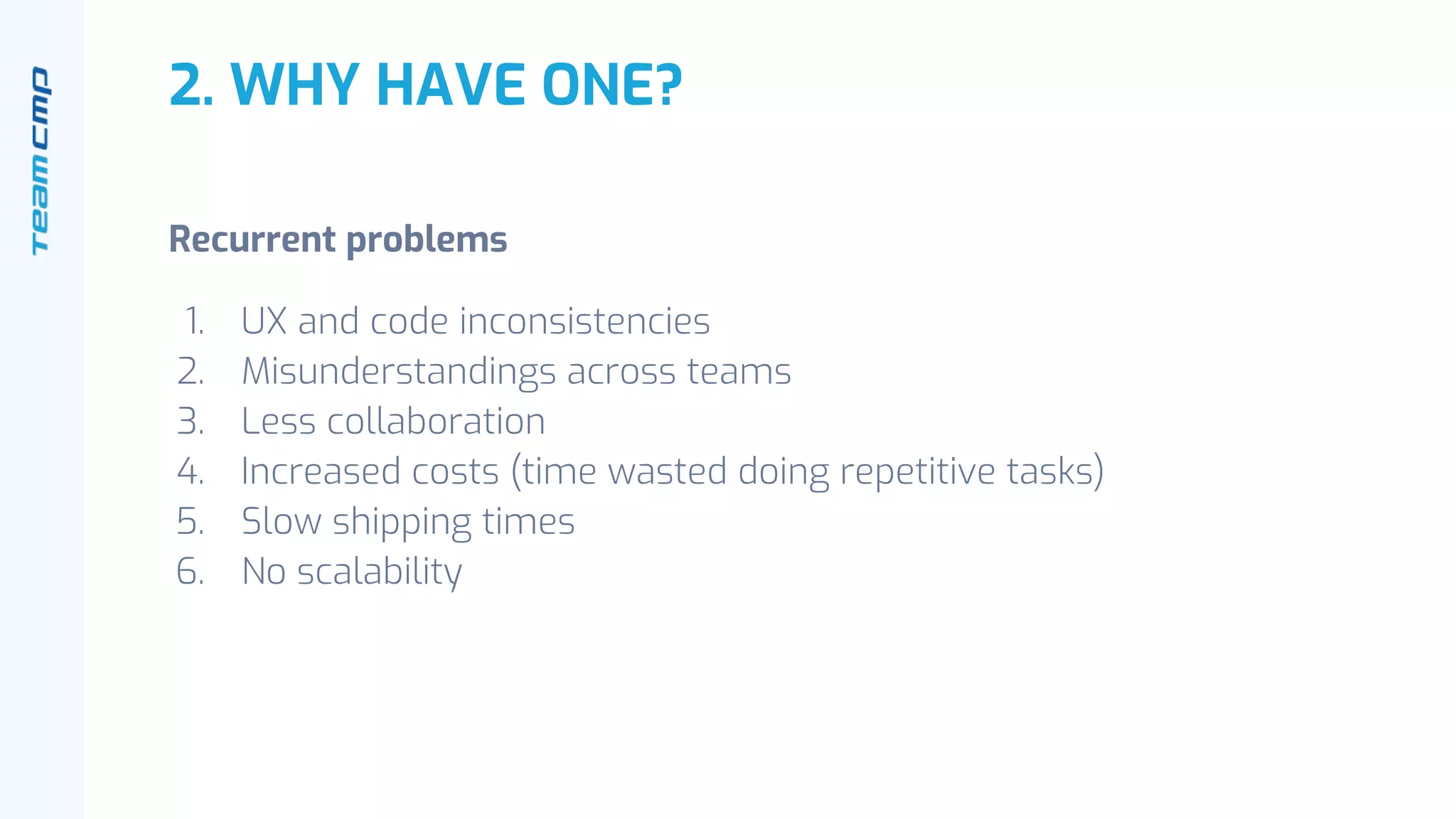 2. WHY HAVE ONE?
Recurrent problems
1. UX and code inconsistencies
2. Misunderstandings across teams
3. Less collaboration
4. Increased costs (time wasted doing repetitive tasks)
5. Slow shipping times
6. No scalability
 