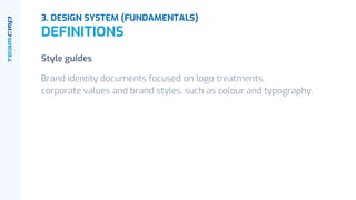 Style guides
Brand identity documents focused on logo treatments,
corporate values and brand styles, such as colour and typography.
3. DESIGN SYSTEM (FUNDAMENTALS)
DEFINITIONS
 