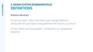 Pattern libraries*
A tool to collect, store and share your design patterns,
along with the principles and guidelines for how to use them.
(*) aka “front-end style guides”, “UI libraries” or “component
libraries”.
3. DESIGN SYSTEM (FUNDAMENTALS)
DEFINITIONS
 