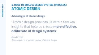 Advantages of atomic design
“Atomic design provides us with a few key
insights that help us create more effective,
deliberate UI design systems”.
Brad Frost
Web designer and speaker, author of Atomic Design
4. HOW TO BUILD A DESIGN SYSTEM (PROCESS)
ATOMIC DESIGN
 
