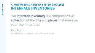 “An interface inventory is a comprehensive
collection of the bits and pieces that make up
your user interface”.
Brad Frost
Web designer and speaker, author of Atomic Design
4. HOW TO BUILD A DESIGN SYSTEM (PROCESS)
INTERFACE INVENTORIES
 