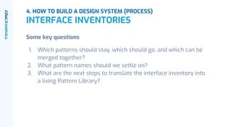 4. HOW TO BUILD A DESIGN SYSTEM (PROCESS)
INTERFACE INVENTORIES
Some key questions
1. Which patterns should stay, which should go, and which can be
merged together?
2. What pattern names should we settle on?
3. What are the next steps to translate the interface inventory into
a living Pattern Library?
 