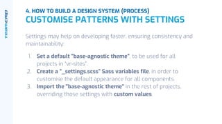 Settings may help on developing faster, ensuring consistency and
maintainability:
1. Set a default "base-agnostic theme", to be used for all
projects in “vr-sites”.
2. Create a “_settings.scss” Sass variables file, in order to
customise the default appearance for all components.
3. Import the "base-agnostic theme" in the rest of projects,
overriding those settings with custom values.
4. HOW TO BUILD A DESIGN SYSTEM (PROCESS)
CUSTOMISE PATTERNS WITH SETTINGS
 