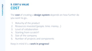 The cost of creating a design system depends on how further do
you want to go...
1. Maturity of the product
2. Resources invested (people, time, money…)
3. Level of collaboration
4. Starting from scratch?
5. Size of the company
6. Number of projects and components
Keep in mind it’s a work in progress!
5. COST & VALUE
COST
 