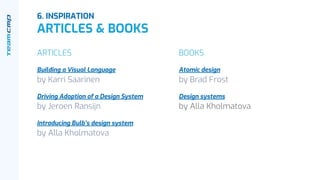 6. INSPIRATION
ARTICLES & BOOKS
ARTICLES
Building a Visual Language
by Karri Saarinen
Driving Adoption of a Design System
by Jeroen Ransijn
Introducing Bulb’s design system
by Alla Kholmatova
BOOKS
Atomic design
by Brad Frost
Design systems
by Alla Kholmatova
 