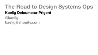 The Road to Design Systems Ops
Kaelig Deloumeau-Prigent
@kaelig
kaelig@shopify.com
 