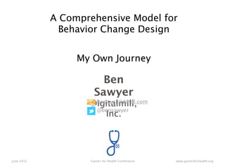 A Comprehensive Model for
              Behavior Change Design


                 My Own Journey

                       Ben
                     Sawyer
                   Digitalmill,
                    bsawyer@dmill.com
                    @bensawyer
                       Inc.




June 2012          Games for Health Conference   www.gamesforhealth.org
 