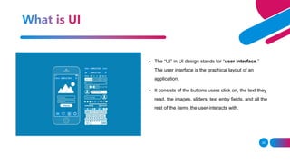 26
• The “UI” in UI design stands for “user interface.”
The user interface is the graphical layout of an
application.
• It consists of the buttons users click on, the text they
read, the images, sliders, text entry fields, and all the
rest of the items the user interacts with.
 