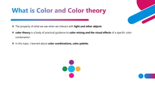 7
 The property of what we see when we interact with light and other objects
 color theory is a body of practical guidance to color mixing and the visual effects of a specific color
combination.
 In this topic, I learned about color combinations, color palette.
 