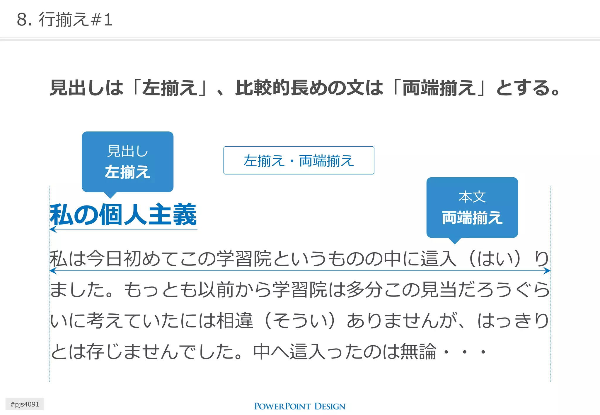 8. 行揃え#1 
見出しは「左揃え」、比較的長めの文は「両端揃え」とする。 
私の個人主義 
私は今日初めてこの学習院というものの中に這入（はい）り ました。もっとも以前から学習院は多分この見当だろうぐら いに考えていたには相違（そうい）ありませんが、はっきり とは存じませんでした。中へ這入ったのは無論・・・ 
見出し 
左揃え 
本文 
両端揃え 
左揃え・両端揃え 
#pjs4111  