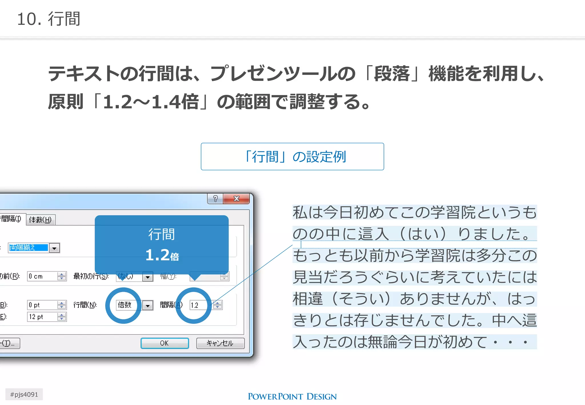 10. 行間 
「行間」の設定例 
テキストの行間は、プレゼンツールの「段落」機能を利用し、 原則「1.2～1.4倍」の範囲で調整する。 
私は今日初めてこの学習院というも のの中に這入（はい）りました。 もっとも以前から学習院は多分この 見当だろうぐらいに考えていたには 相違（そうい）ありませんが、はっ きりとは存じませんでした。中へ這 入ったのは無論今日が初めて・・・ 
行間 
1.2倍 
#pjs4111  