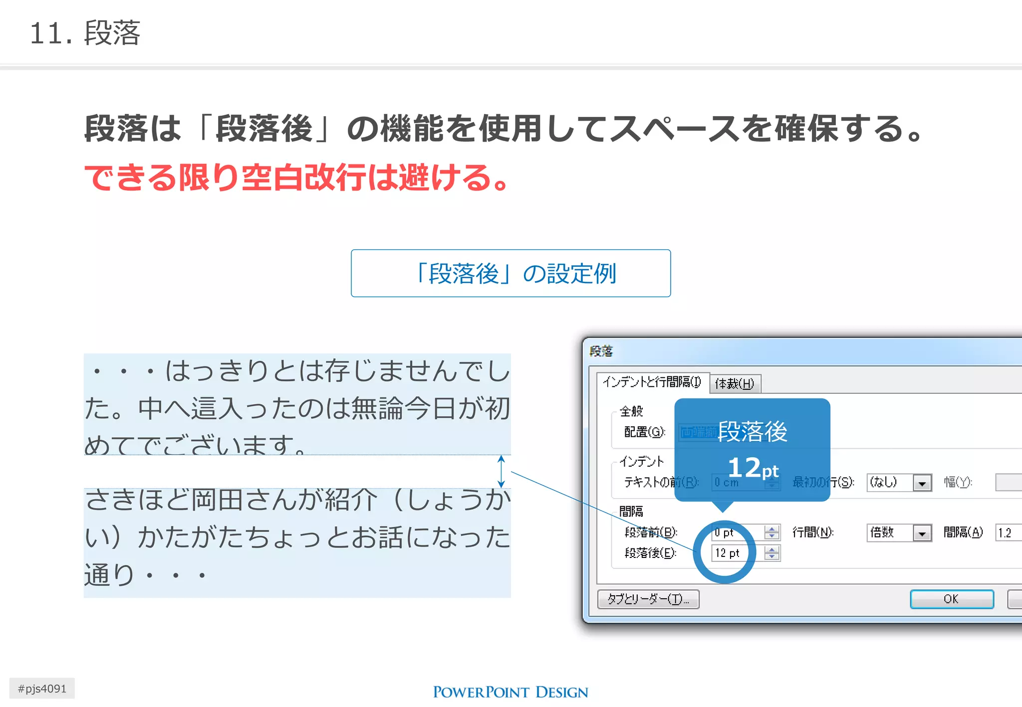 11. 段落 
「段落後」の設定例 
段落は「段落後」の機能を使用してスペースを確保する。 できる限り空白改行は避ける。 
・・・はっきりとは存じませんでし た。中へ這入ったのは無論今日が初 めてでございます。 
さきほど岡田さんが紹介（しょうか い）かたがたちょっとお話になった 通り・・・ 
段落後 
12pt 
#pjs4111  
