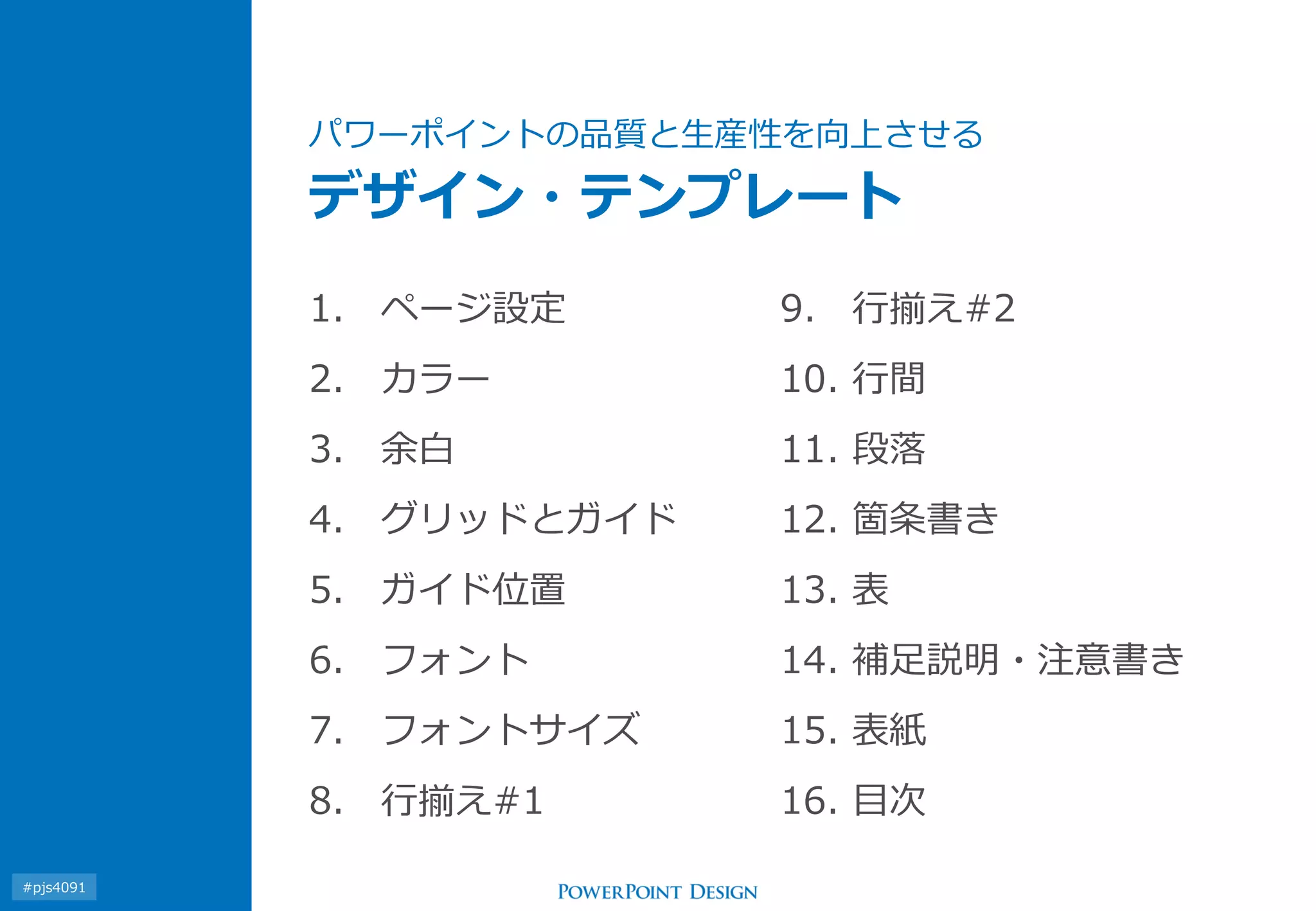 パワーポイントの品質と生産性を向上させる デザイン・テンプレート 
1.ページ設定 
2.カラー 
3.余白 
4.グリッドとガイド 
5.ガイド位置 
6.フォント 
7.フォントサイズ 
8.行揃え#1 
9.行揃え#2 
10.行間 
11.段落 
12.箇条書き 
13.表 
14.補足説明・注意書き 
15.表紙 
16.目次 
#pjs4111  