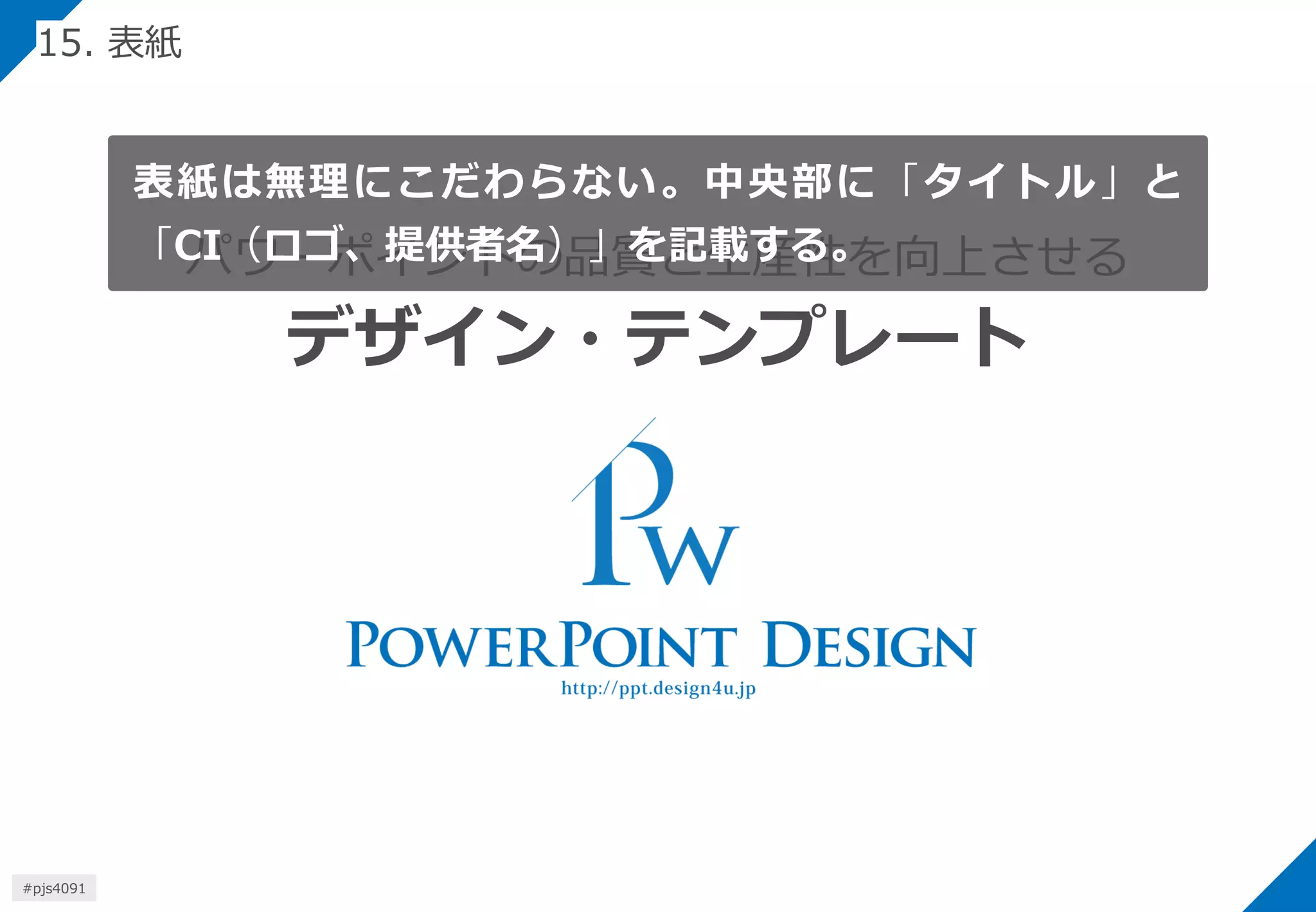 パワーポイントの品質と生産性を向上させる デザイン・テンプレート 
表紙は無理にこだわらない。中央部に「タイトル」と 「CI（ロゴ、提供者名）」を記載する。 
15. 表紙 
#pjs4111  